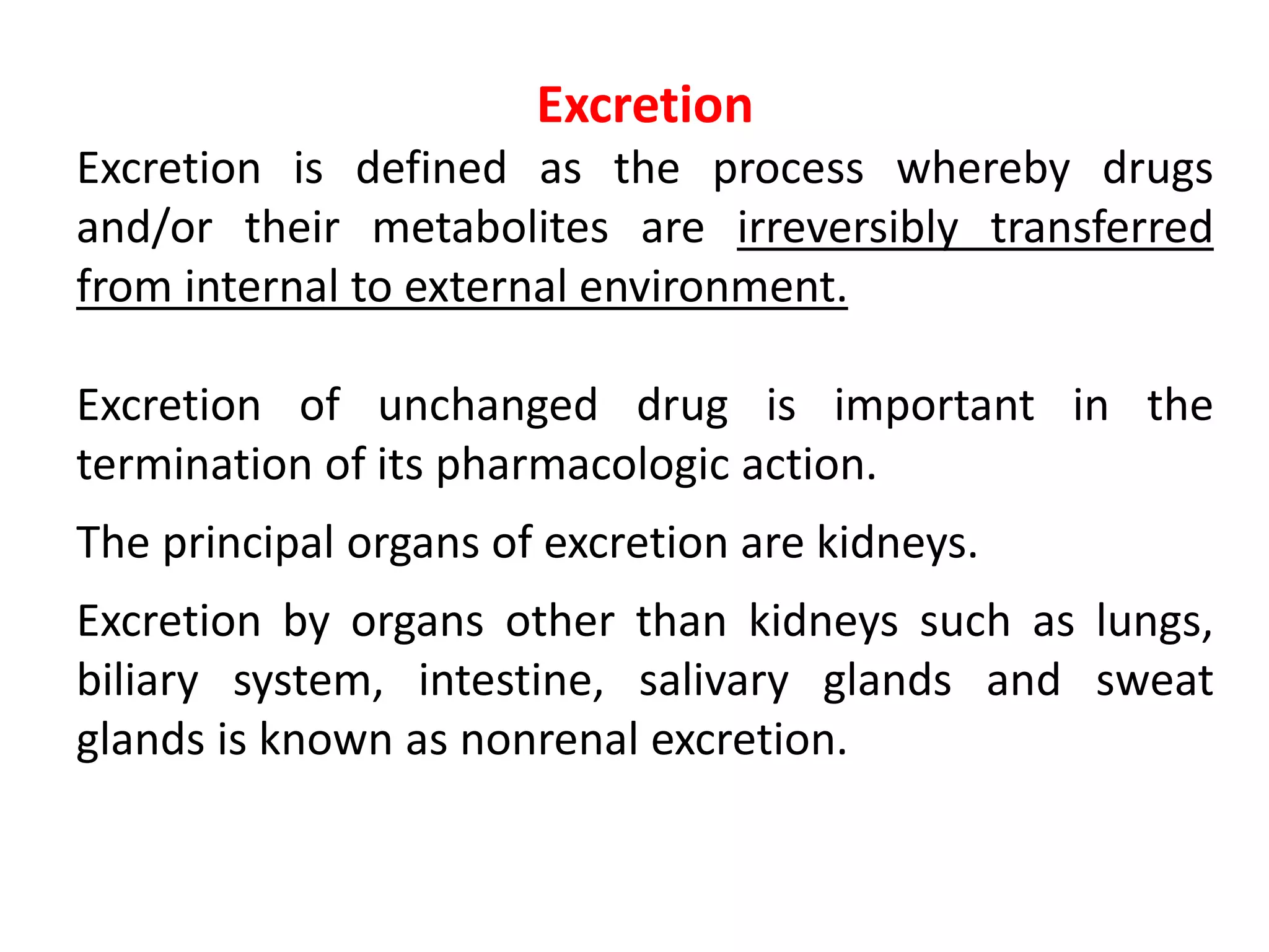 Excretion
Excretion is defined as the process whereby drugs
and/or their metabolites are irreversibly transferred
from internal to external environment.
Excretion of unchanged drug is important in the
termination of its pharmacologic action.
The principal organs of excretion are kidneys.
Excretion by organs other than kidneys such as lungs,
biliary system, intestine, salivary glands and sweat
glands is known as nonrenal excretion.
 