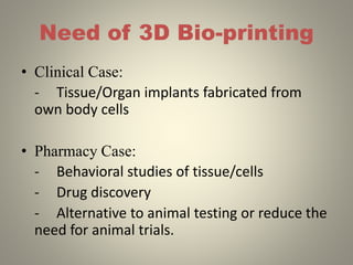 Need of 3D Bio-printing
• Clinical Case:
- Tissue/Organ implants fabricated from
own body cells
• Pharmacy Case:
- Behavioral studies of tissue/cells
- Drug discovery
- Alternative to animal testing or reduce the
need for animal trials.
 