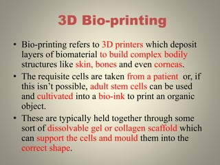 3D Bio-printing
• Bio-printing refers to 3D printers which deposit
layers of biomaterial to build complex bodily
structures like skin, bones and even corneas.
• The requisite cells are taken from a patient or, if
this isn’t possible, adult stem cells can be used
and cultivated into a bio-ink to print an organic
object.
• These are typically held together through some
sort of dissolvable gel or collagen scaffold which
can support the cells and mould them into the
correct shape.
 