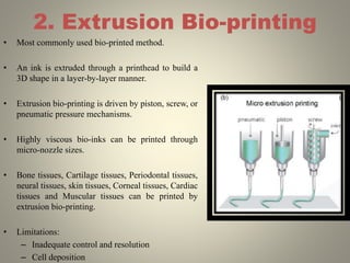 2. Extrusion Bio-printing
• Most commonly used bio-printed method.
• An ink is extruded through a printhead to build a
3D shape in a layer-by-layer manner.
• Extrusion bio-printing is driven by piston, screw, or
pneumatic pressure mechanisms.
• Highly viscous bio-inks can be printed through
micro-nozzle sizes.
• Bone tissues, Cartilage tissues, Periodontal tissues,
neural tissues, skin tissues, Corneal tissues, Cardiac
tissues and Muscular tissues can be printed by
extrusion bio-printing.
• Limitations:
– Inadequate control and resolution
– Cell deposition
 