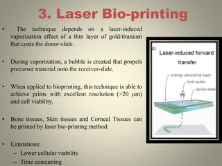 3. Laser Bio-printing
• The technique depends on a laser-induced
vaporization effect of a thin layer of gold/titanium
that coats the donor-slide.
• During vaporization, a bubble is created that propels
precursor material onto the receiver-slide.
• When applied to bioprinting, this technique is able to
achieve prints with excellent resolution (>20 µm)
and cell viability.
• Bone tissues, Skin tissues and Corneal Tissues can
be printed by laser bio-printing method.
• Limitations:
– Lower cellular viability
– Time consuming
 