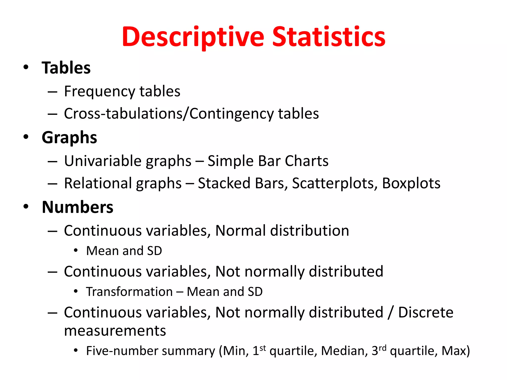 Descriptive Statistics
• Tables
– Frequency tables
– Cross-tabulations/Contingency tables
• Graphs
– Univariable graphs – Simple Bar Charts
– Relational graphs – Stacked Bars, Scatterplots, Boxplots
• Numbers
– Continuous variables, Normal distribution
• Mean and SD
– Continuous variables, Not normally distributed
• Transformation – Mean and SD
– Continuous variables, Not normally distributed / Discrete
measurements
• Five-number summary (Min, 1st quartile, Median, 3rd quartile, Max)
 