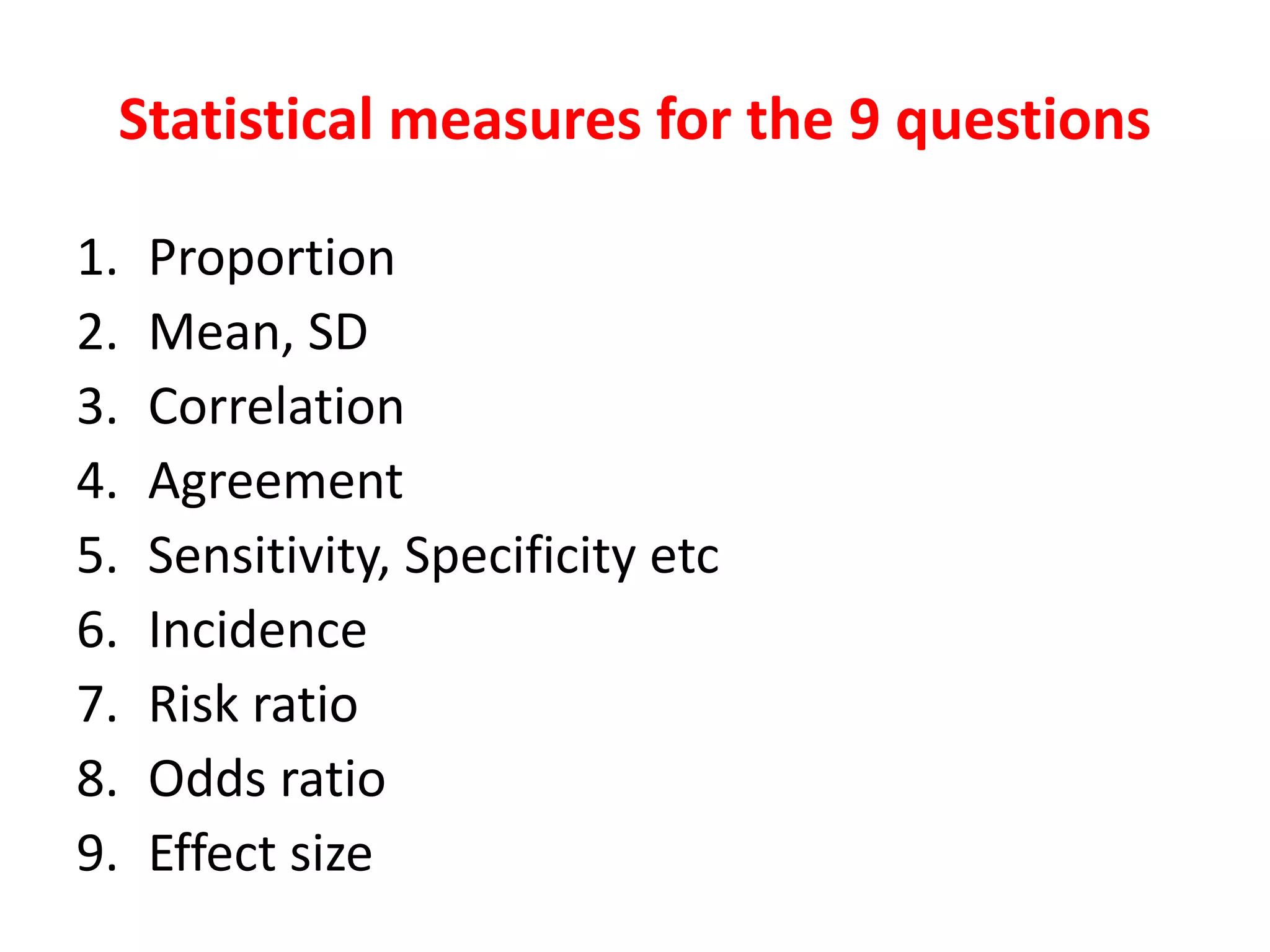 Statistical measures for the 9 questions
1. Proportion
2. Mean, SD
3. Correlation
4. Agreement
5. Sensitivity, Specificity etc
6. Incidence
7. Risk ratio
8. Odds ratio
9. Effect size
 