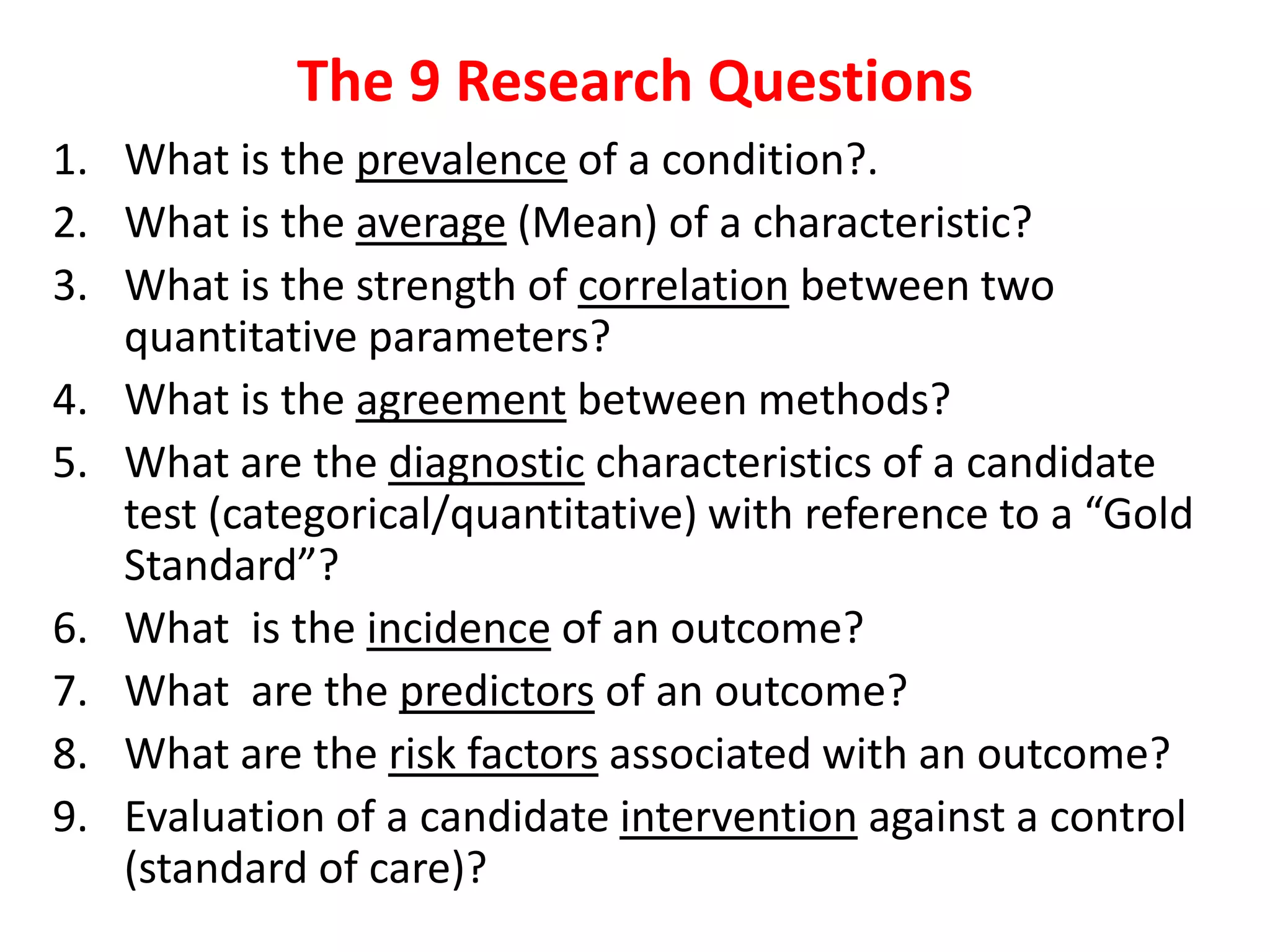 The 9 Research Questions
1. What is the prevalence of a condition?.
2. What is the average (Mean) of a characteristic?
3. What is the strength of correlation between two
quantitative parameters?
4. What is the agreement between methods?
5. What are the diagnostic characteristics of a candidate
test (categorical/quantitative) with reference to a “Gold
Standard”?
6. What is the incidence of an outcome?
7. What are the predictors of an outcome?
8. What are the risk factors associated with an outcome?
9. Evaluation of a candidate intervention against a control
(standard of care)?
 