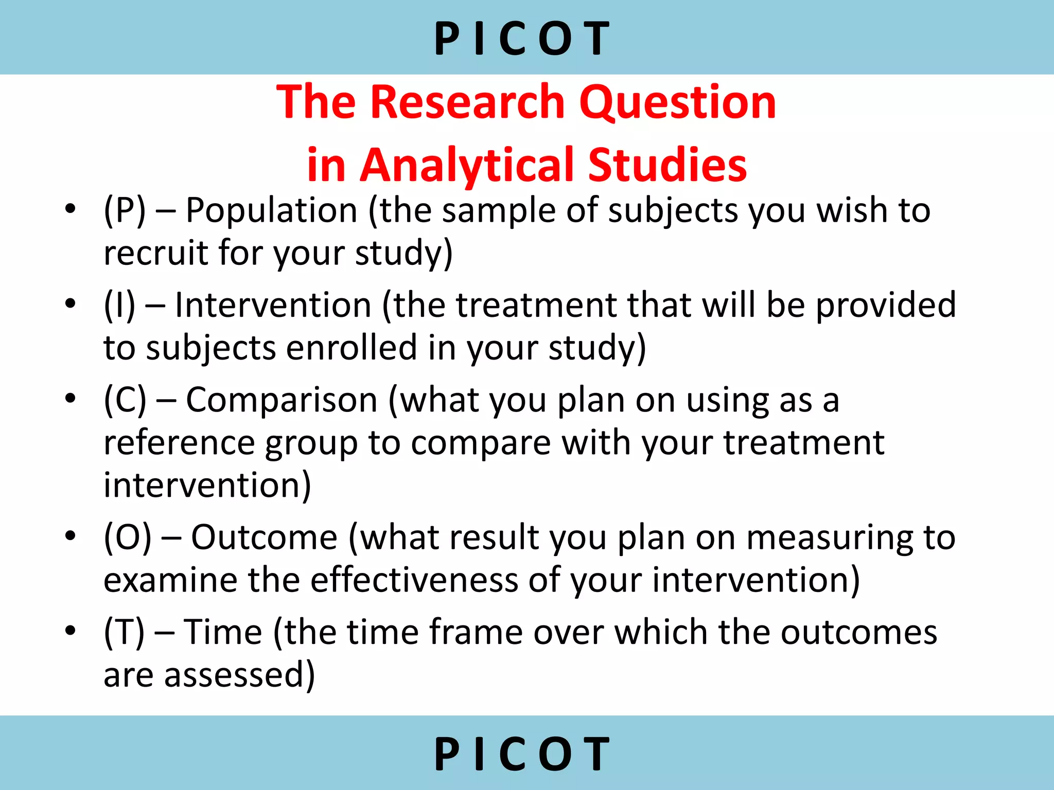 The Research Question
in Analytical Studies
• (P) – Population (the sample of subjects you wish to
recruit for your study)
• (I) – Intervention (the treatment that will be provided
to subjects enrolled in your study)
• (C) – Comparison (what you plan on using as a
reference group to compare with your treatment
intervention)
• (O) – Outcome (what result you plan on measuring to
examine the effectiveness of your intervention)
• (T) – Time (the time frame over which the outcomes
are assessed)
P I C O T
P I C O T
 