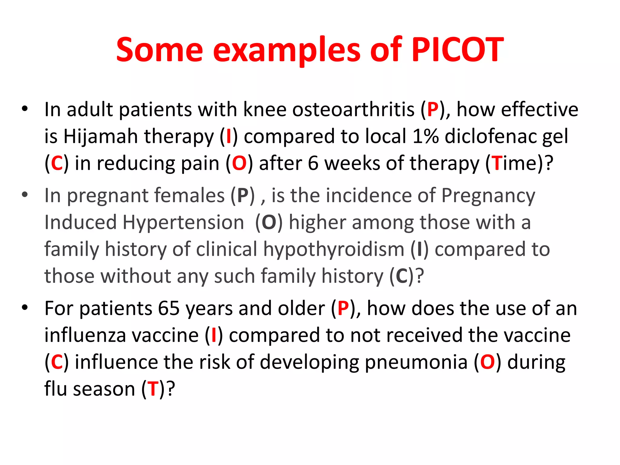 Some examples of PICOT
• In adult patients with knee osteoarthritis (P), how effective
is Hijamah therapy (I) compared to local 1% diclofenac gel
(C) in reducing pain (O) after 6 weeks of therapy (Time)?
• In pregnant females (P) , is the incidence of Pregnancy
Induced Hypertension (O) higher among those with a
family history of clinical hypothyroidism (I) compared to
those without any such family history (C)?
• For patients 65 years and older (P), how does the use of an
influenza vaccine (I) compared to not received the vaccine
(C) influence the risk of developing pneumonia (O) during
flu season (T)?
 