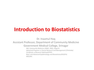 Introduction to Biostatistics
Dr. Inaamul Haq
Assistant Professor, Department of Community Medicine
Government Medical College, Srinagar
MD, Community Medicine (JNMC, AMU, Aligarh)
Advanced Program in Clinical Research and Management (CliniIndia)
Certificate in Research Methods(PHFI)
Basic and Advanced Epidemiology and Biostatistics(PGISPH)
MECOR1
 
