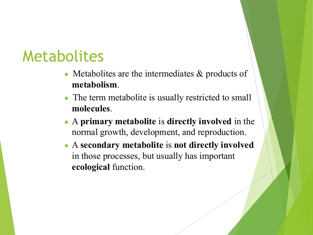 Metabolites
● Metabolites are the intermediates & products of
metabolism.
● The term metabolite is usually restricted to small
molecules.
● A primary metabolite is directly involved in the
normal growth, development, and reproduction.
● A secondary metabolite is not directly involved
in those processes, but usually has important
ecological function.
 