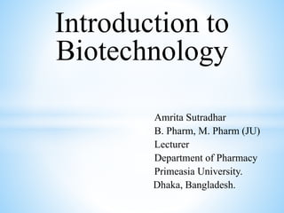 Introduction to
Biotechnology
Amrita Sutradhar
B. Pharm, M. Pharm (JU)
Lecturer
Department of Pharmacy
Primeasia University.
Dhaka, Bangladesh.
 