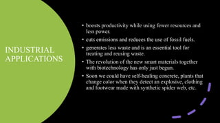 INDUSTRIAL
APPLICATIONS
• boosts productivity while using fewer resources and
less power.
• cuts emissions and reduces the use of fossil fuels.
• generates less waste and is an essential tool for
treating and reusing waste.
• The revolution of the new smart materials together
with biotechnology has only just begun.
• Soon we could have self-healing concrete, plants that
change color when they detect an explosive, clothing
and footwear made with synthetic spider web, etc.
 