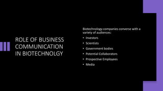 ROLE OF BUSINESS
COMMUNICATION
IN BIOTECHNOLGY
Biotechnology companies converse with a
variety of audiences:
• Investors
• Scientists
• Government bodies
• Potential Collaborators
• Prospective Employees
• Media
 