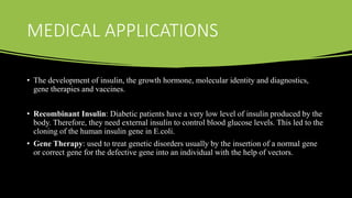 MEDICAL APPLICATIONS
• The development of insulin, the growth hormone, molecular identity and diagnostics,
gene therapies and vaccines.
• Recombinant Insulin: Diabetic patients have a very low level of insulin produced by the
body. Therefore, they need external insulin to control blood glucose levels. This led to the
cloning of the human insulin gene in E.coli.
• Gene Therapy: used to treat genetic disorders usually by the insertion of a normal gene
or correct gene for the defective gene into an individual with the help of vectors.
 