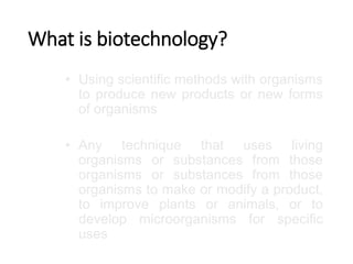 What is biotechnology?
• Using scientific methods with organisms
to produce new products or new forms
of organisms
• Any technique that uses living
organisms or substances from those
organisms or substances from those
organisms to make or modify a product,
to improve plants or animals, or to
develop microorganisms for specific
uses
 