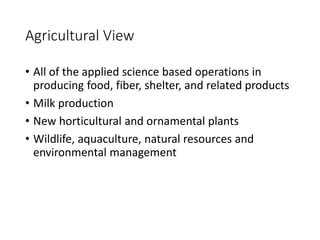 Agricultural View
• All of the applied science based operations in
producing food, fiber, shelter, and related products
• Milk production
• New horticultural and ornamental plants
• Wildlife, aquaculture, natural resources and
environmental management
 