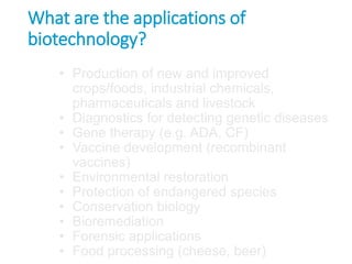What are the applications of
biotechnology?
• Production of new and improved
crops/foods, industrial chemicals,
pharmaceuticals and livestock
• Diagnostics for detecting genetic diseases
• Gene therapy (e.g. ADA, CF)
• Vaccine development (recombinant
vaccines)
• Environmental restoration
• Protection of endangered species
• Conservation biology
• Bioremediation
• Forensic applications
• Food processing (cheese, beer)
 