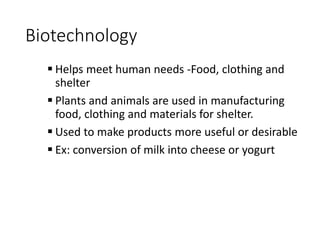 Biotechnology
 Helps meet human needs -Food, clothing and
shelter
 Plants and animals are used in manufacturing
food, clothing and materials for shelter.
 Used to make products more useful or desirable
 Ex: conversion of milk into cheese or yogurt
 