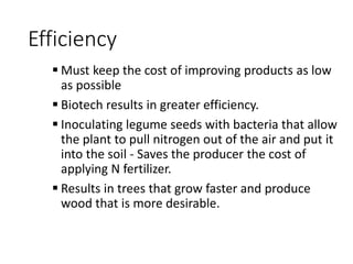 Efficiency
 Must keep the cost of improving products as low
as possible
 Biotech results in greater efficiency.
 Inoculating legume seeds with bacteria that allow
the plant to pull nitrogen out of the air and put it
into the soil - Saves the producer the cost of
applying N fertilizer.
 Results in trees that grow faster and produce
wood that is more desirable.
 