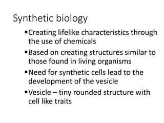 Synthetic biology
Creating lifelike characteristics through
the use of chemicals
Based on creating structures similar to
those found in living organisms
Need for synthetic cells lead to the
development of the vesicle
Vesicle – tiny rounded structure with
cell like traits
 