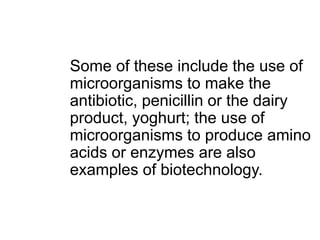 Some of these include the use of
microorganisms to make the
antibiotic, penicillin or the dairy
product, yoghurt; the use of
microorganisms to produce amino
acids or enzymes are also
examples of biotechnology.
 