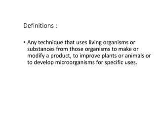 Definitions :
• Any technique that uses living organisms or
substances from those organisms to make or
modify a product, to improve plants or animals or
to develop microorganisms for specific uses.
 