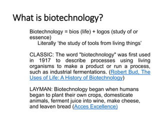 What is biotechnology?
Biotechnology = bios (life) + logos (study of or
essence)
Literally ‘the study of tools from living things’
CLASSIC: The word "biotechnology" was first used
in 1917 to describe processes using living
organisms to make a product or run a process,
such as industrial fermentations. (Robert Bud, The
Uses of Life: A History of Biotechnology)
LAYMAN: Biotechnology began when humans
began to plant their own crops, domesticate
animals, ferment juice into wine, make cheese,
and leaven bread (Acces Excellence)
 