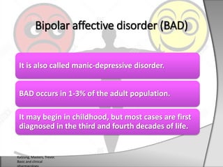 It is also called manic-depressive disorder.
BAD occurs in 1-3% of the adult population.
It may begin in childhood, but most cases are first
diagnosed in the third and fourth decades of life.
Bipolar affective disorder (BAD)
Katzung, Masters, Trevor.
Basic and clinical
 