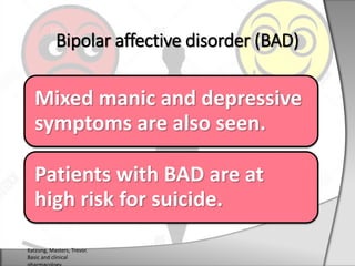 Mixed manic and depressive
symptoms are also seen.
Patients with BAD are at
high risk for suicide.
Bipolar affective disorder (BAD)
Katzung, Masters, Trevor.
Basic and clinical
 