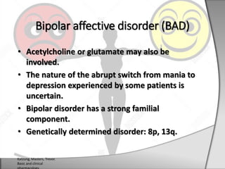 • Acetylcholine or glutamate may also be
involved.
• The nature of the abrupt switch from mania to
depression experienced by some patients is
uncertain.
• Bipolar disorder has a strong familial
component.
• Genetically determined disorder: 8p, 13q.
Bipolar affective disorder (BAD)
Katzung, Masters, Trevor.
Basic and clinical
 