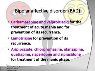 • Carbamazepine and valproic acid for the
treatment of acute mania and for
prevention of its recurrence.
• Lamotrigine for prevention of its
recurrence.
• Aripiprazole, chlorpromazine, olanzapine,
quetiapine, risperidone and ziprasidone
for treatment of the manic phase.
Bipolar affective disorder (BAD)
Katzung, Masters, Trevor.
Basic and clinical
 
