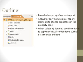 Outline
• Provides hierarchy of current report
• Allows for easy navigation of report
elements to change properties in the
property pane
• When selecting libraries, use the outline
to copy non-visual components such as
data sources and sets
 