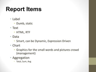 Report Items
• Label
• Dumb, static
• Text
• HTML, RTF
• Data
• Smart, can be Dynamic, Expression Driven
• Chart
• Graphics for the small words and pictures crowd
(management)
• Aggregation
• Total, Sum, Avg
 