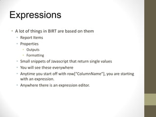 Expressions
• A lot of things in BIRT are based on them
• Report Items
• Properties
• Outputs
• Formatting
• Small snippets of Javascript that return single values
• You will see these everywhere
• Anytime you start off with row[“ColumnName”], you are starting
with an expression.
• Anywhere there is an expression editor.
 
