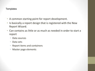 Templates
• A common starting point for report development.
• Is basically a report design that is registered with the New
Report Wizard.
• Can contains as little or as much as needed in order to start a
report
• Data sources
• Data sets
• Report items and containers
• Master page elements
 