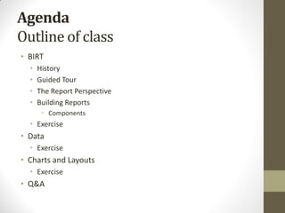 Agenda
Outline of class
• BIRT
• History
• Guided Tour
• The Report Perspective
• Building Reports
• Components
• Exercise
• Data
• Exercise
• Charts and Layouts
• Exercise
• Q&A
 