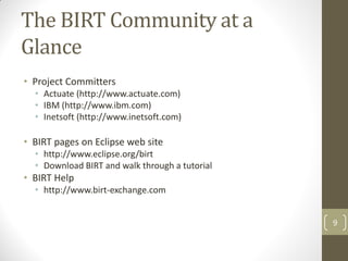 The BIRT Community at a
Glance
• Project Committers
• Actuate (http://www.actuate.com)
• IBM (http://www.ibm.com)
• Inetsoft (http://www.inetsoft.com)
• BIRT pages on Eclipse web site
• http://www.eclipse.org/birt
• Download BIRT and walk through a tutorial
• BIRT Help
• http://www.birt-exchange.com
9
 