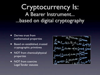 Cryptocurrency Is:
          A Bearer Instrument...
     ...based on digital cryptography

•   Derives trust from
    mathematical properties

•   Based on established, trusted
    cryptographic primitives

•   NOT from chemical/physical
    properties

•   NOT from coercive
    Legal Tender statutes
 