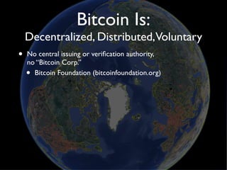 Bitcoin Is:
    Decentralized, Distributed,Voluntary
•   No central issuing or veriﬁcation authority,
    no “Bitcoin Corp.”
    • Bitcoin Foundation (bitcoinfoundation.org)
 