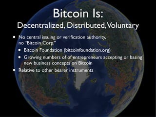Bitcoin Is:
    Decentralized, Distributed,Voluntary
•   No central issuing or veriﬁcation authority,
    no “Bitcoin Corp.”
    • Bitcoin Foundation (bitcoinfoundation.org)
    • Growing numbers of of entrepreneurs accepting or basing
      new business concepts on Bitcoin
•   Relative to other bearer instruments
 