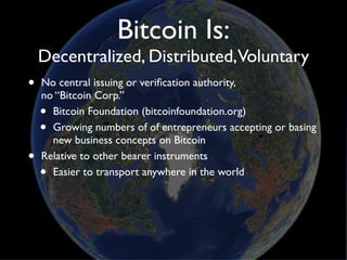 Bitcoin Is:
    Decentralized, Distributed,Voluntary
•   No central issuing or veriﬁcation authority,
    no “Bitcoin Corp.”
    • Bitcoin Foundation (bitcoinfoundation.org)
    • Growing numbers of of entrepreneurs accepting or basing
      new business concepts on Bitcoin
•   Relative to other bearer instruments
    • Easier to transport anywhere in the world
 