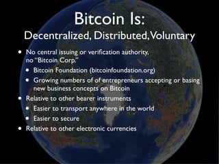 Bitcoin Is:
    Decentralized, Distributed,Voluntary
•   No central issuing or veriﬁcation authority,
    no “Bitcoin Corp.”
    • Bitcoin Foundation (bitcoinfoundation.org)
    • Growing numbers of of entrepreneurs accepting or basing
      new business concepts on Bitcoin
•   Relative to other bearer instruments
    • Easier to transport anywhere in the world
    • Easier to secure
•   Relative to other electronic currencies
 