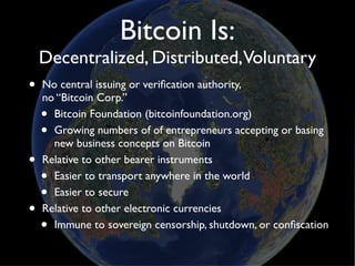 Bitcoin Is:
    Decentralized, Distributed,Voluntary
•   No central issuing or veriﬁcation authority,
    no “Bitcoin Corp.”
    • Bitcoin Foundation (bitcoinfoundation.org)
    • Growing numbers of of entrepreneurs accepting or basing
      new business concepts on Bitcoin
•   Relative to other bearer instruments
    • Easier to transport anywhere in the world
    • Easier to secure
•   Relative to other electronic currencies
    • Immune to sovereign censorship, shutdown, or conﬁscation
 