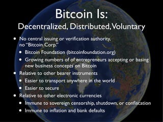 Bitcoin Is:
    Decentralized, Distributed,Voluntary
•   No central issuing or veriﬁcation authority,
    no “Bitcoin Corp.”
    • Bitcoin Foundation (bitcoinfoundation.org)
    • Growing numbers of of entrepreneurs accepting or basing
      new business concepts on Bitcoin
•   Relative to other bearer instruments
    • Easier to transport anywhere in the world
    • Easier to secure
•   Relative to other electronic currencies
    • Immune to sovereign censorship, shutdown, or conﬁscation
    • Immune to inﬂation and bank defaults
 