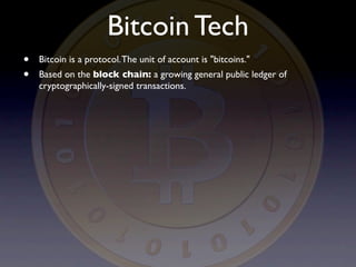 Bitcoin Tech
•   Bitcoin is a protocol. The unit of account is "bitcoins."
•   Based on the block chain: a growing general public ledger of
    cryptographically-signed transactions.
 