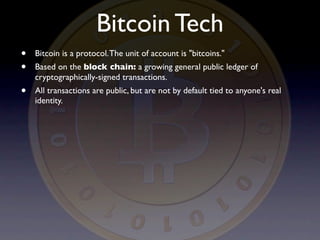 Bitcoin Tech
•   Bitcoin is a protocol. The unit of account is "bitcoins."
•   Based on the block chain: a growing general public ledger of
    cryptographically-signed transactions.
•   All transactions are public, but are not by default tied to anyone's real
    identity.
 