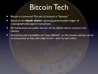 Bitcoin Tech
•   Bitcoin is a protocol. The unit of account is "bitcoins."
•   Based on the block chain: a growing general public ledger of
    cryptographically-signed transactions.
•   All transactions are public, but are not by default tied to anyone's real
    identity.
•   Anonymity and traceability are “user deﬁned”, i.e. the counter parties can be
    as anonymous as they take steps to be— even to each other.
 