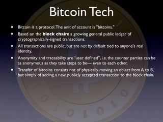 Bitcoin Tech
•   Bitcoin is a protocol. The unit of account is "bitcoins."
•   Based on the block chain: a growing general public ledger of
    cryptographically-signed transactions.
•   All transactions are public, but are not by default tied to anyone's real
    identity.
•   Anonymity and traceability are “user deﬁned”, i.e. the counter parties can be
    as anonymous as they take steps to be— even to each other.
•   Transfer of bitcoins consists not of physically moving an object from A to B,
    but simply of adding a new, publicly accepted transaction to the block chain.
 