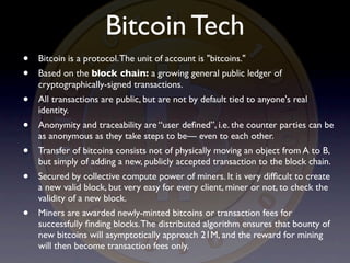 Bitcoin Tech
•   Bitcoin is a protocol. The unit of account is "bitcoins."
•   Based on the block chain: a growing general public ledger of
    cryptographically-signed transactions.
•   All transactions are public, but are not by default tied to anyone's real
    identity.
•   Anonymity and traceability are “user deﬁned”, i.e. the counter parties can be
    as anonymous as they take steps to be— even to each other.
•   Transfer of bitcoins consists not of physically moving an object from A to B,
    but simply of adding a new, publicly accepted transaction to the block chain.
•   Secured by collective compute power of miners. It is very difﬁcult to create
    a new valid block, but very easy for every client, miner or not, to check the
    validity of a new block.
•   Miners are awarded newly-minted bitcoins or transaction fees for
    successfully ﬁnding blocks. The distributed algorithm ensures that bounty of
    new bitcoins will asymptotically approach 21M, and the reward for mining
    will then become transaction fees only.
 