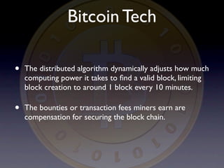 Bitcoin Tech

•   The distributed algorithm dynamically adjusts how much
    computing power it takes to ﬁnd a valid block, limiting
    block creation to around 1 block every 10 minutes.

•   The bounties or transaction fees miners earn are
    compensation for securing the block chain.
 