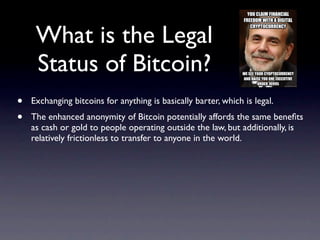 What is the Legal
     Status of Bitcoin?
•   Exchanging bitcoins for anything is basically barter, which is legal.
•   The enhanced anonymity of Bitcoin potentially affords the same beneﬁts
    as cash or gold to people operating outside the law, but additionally, is
    relatively frictionless to transfer to anyone in the world.
 