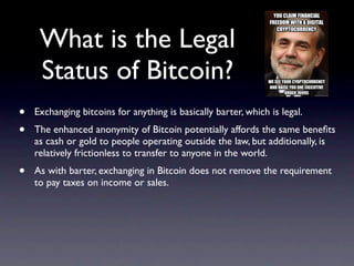 What is the Legal
     Status of Bitcoin?
•   Exchanging bitcoins for anything is basically barter, which is legal.
•   The enhanced anonymity of Bitcoin potentially affords the same beneﬁts
    as cash or gold to people operating outside the law, but additionally, is
    relatively frictionless to transfer to anyone in the world.
•   As with barter, exchanging in Bitcoin does not remove the requirement
    to pay taxes on income or sales.
 